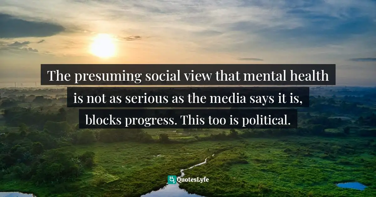 The presuming social view that mental health is not as serious as the media says it is, blocks progress. This too is political.