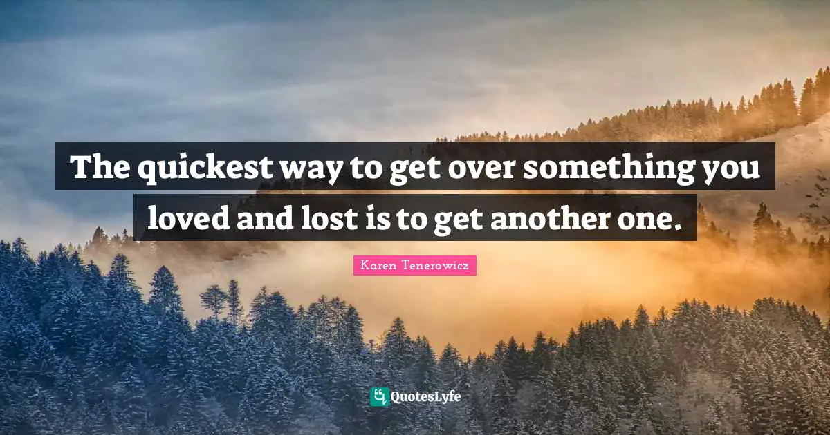 The quickest way to get over something you loved and lost is to get another one.