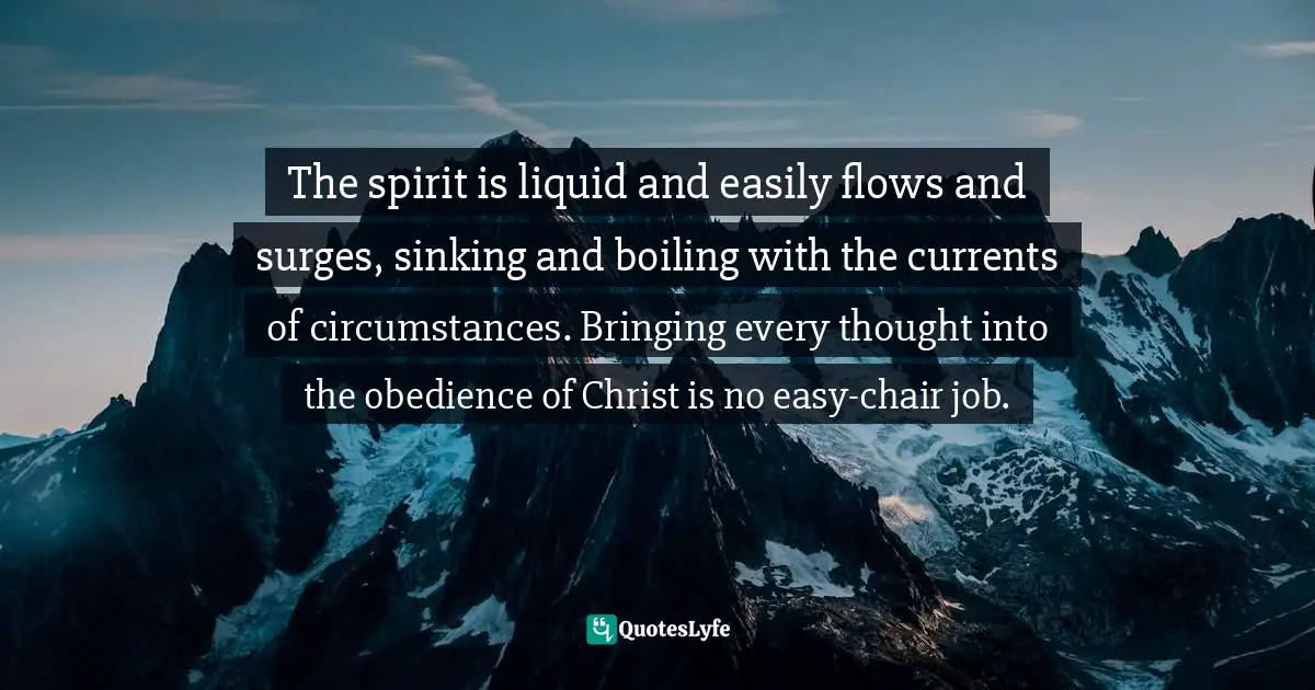 The spirit is liquid and easily flows and surges, sinking and boiling with the currents of circumstances. Bringing every thought into the obedience of Christ is no easy-chair job.