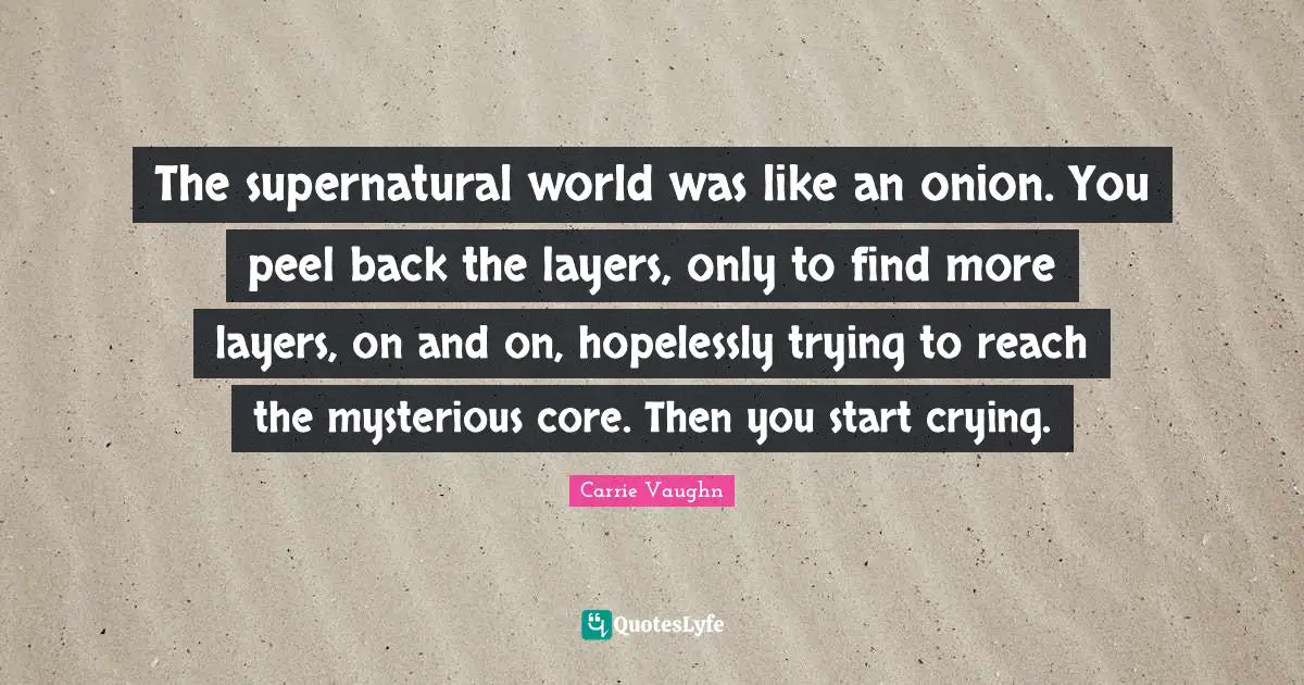 The supernatural world was like an onion. You peel back the layers, only to find more layers, on and on, hopelessly trying to reach the mysterious core. Then you start crying.