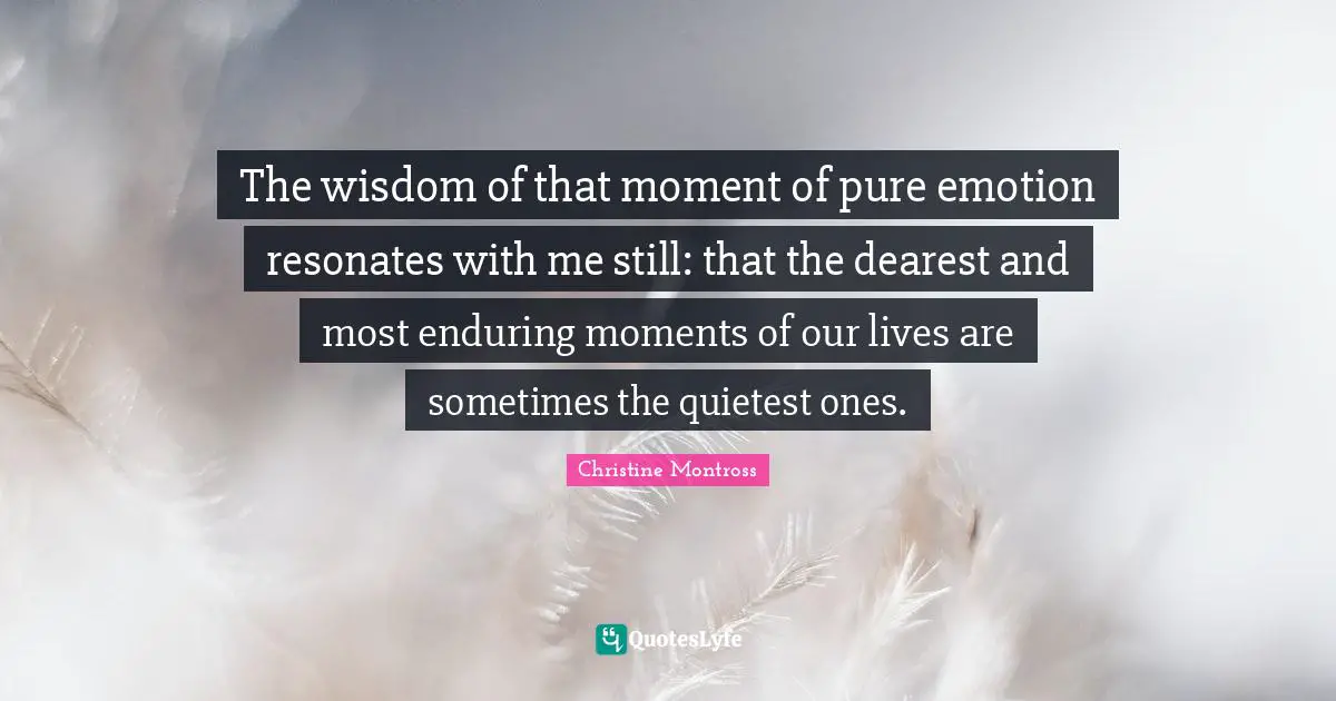 The wisdom of that moment of pure emotion resonates with me still: that the dearest and most enduring moments of our lives are sometimes the quietest ones.