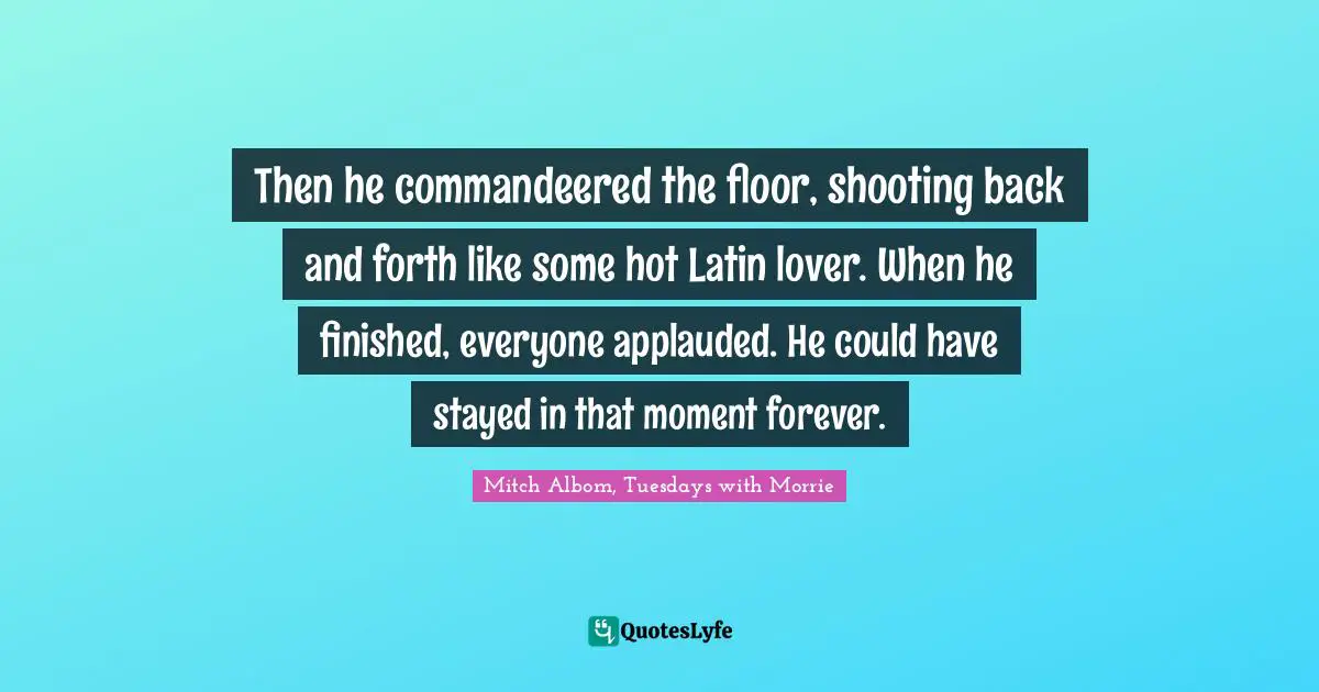 Then he commandeered the floor, shooting back and forth like some hot Latin lover. When he finished, everyone applauded. He could have stayed in that moment forever.
