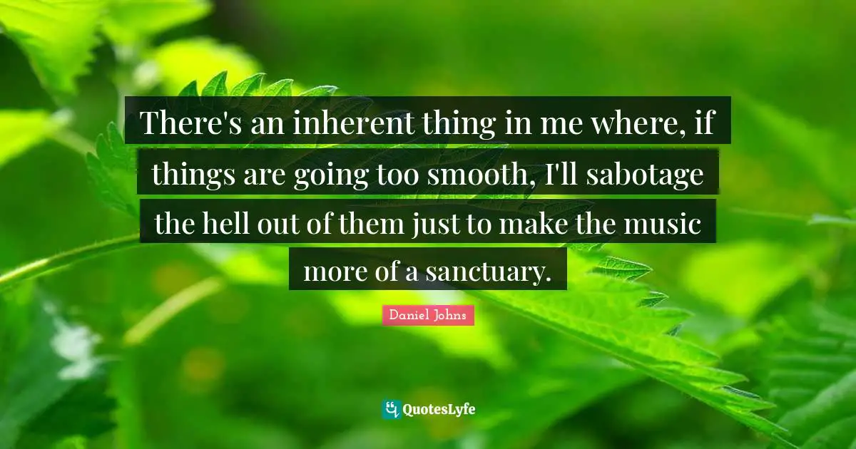 There's an inherent thing in me where, if things are going too smooth, I'll sabotage the hell out of them just to make the music more of a sanctuary.