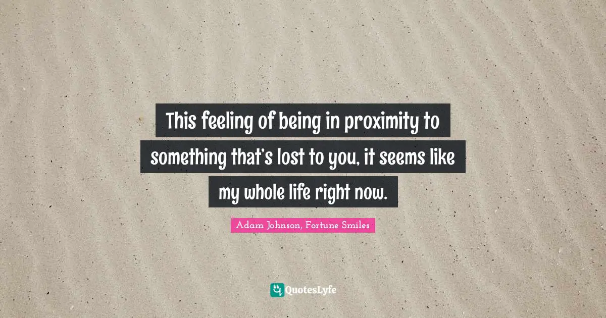 This feeling of being in proximity to something that’s lost to you, it seems like my whole life right now.