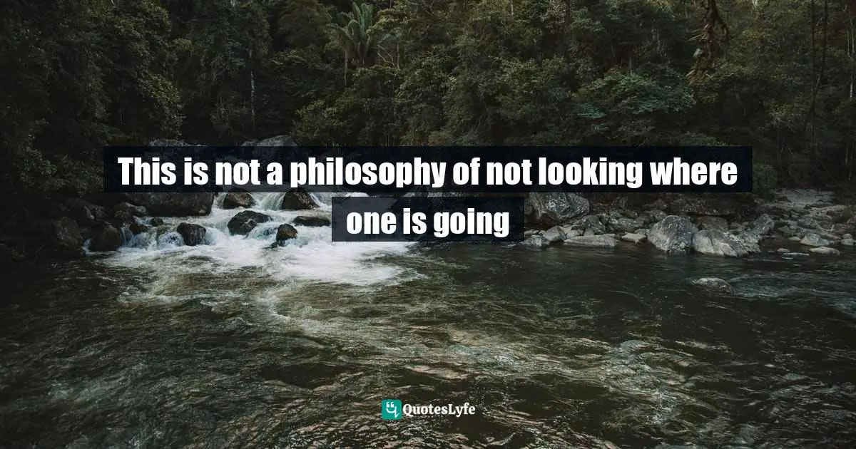 This is not a philosophy of not looking where one is going