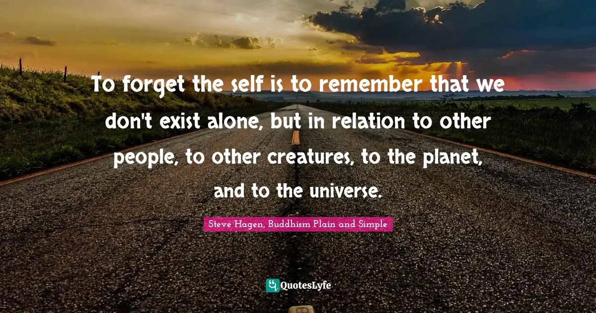 Steve Hagen, Buddhism Plain And Simple Quotes: "To forget the self is to remember that we don't exist alone, but in relation to other people, to other creatures, to the planet, and to the universe."