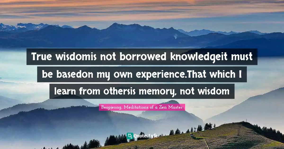 True wisdomis not borrowed knowledgeit must be basedon my own experience.That which I learn from othersis memory, not wisdom