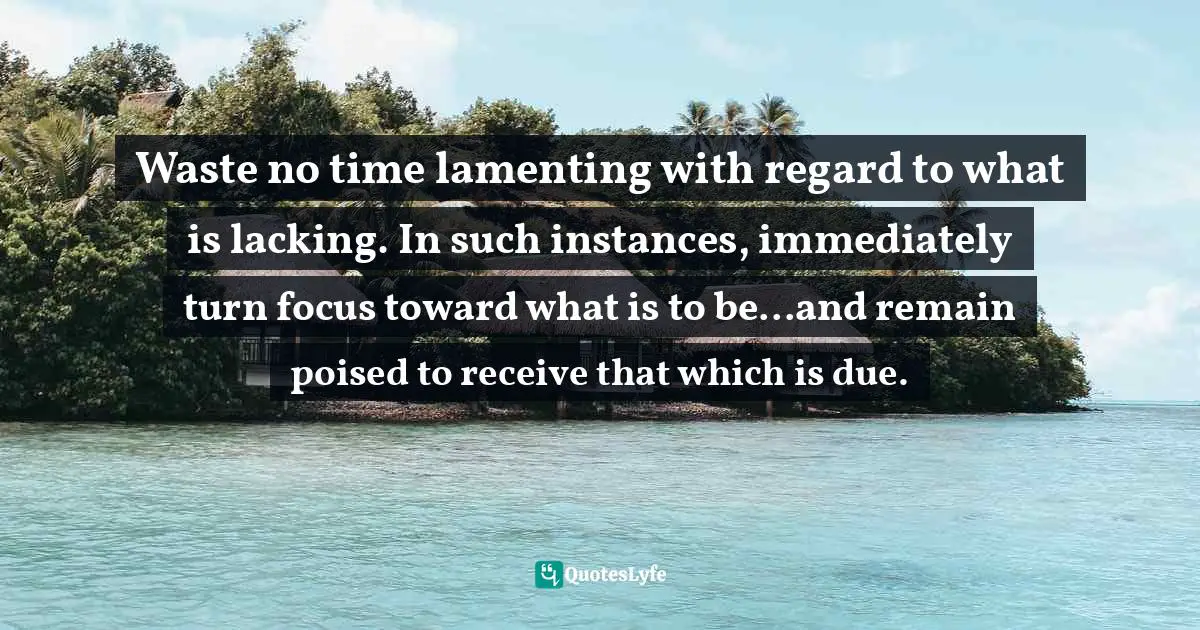 Waste no time lamenting with regard to what is lacking. In such instances, immediately turn focus toward what is to be...and remain poised to receive that which is due.