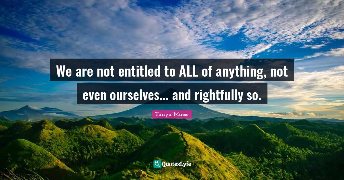 We are not entitled to ALL of anything, not even ourselves... and rightfully so.
