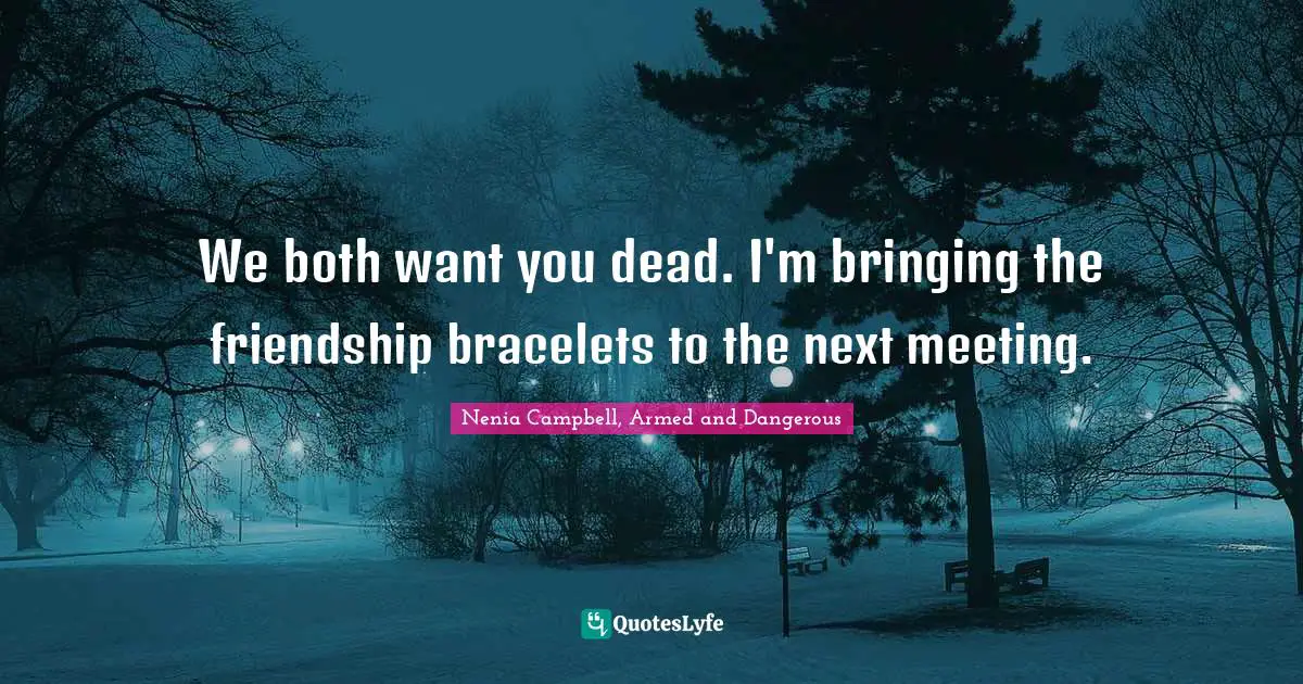 We both want you dead. I'm bringing the friendship bracelets to the next meeting.