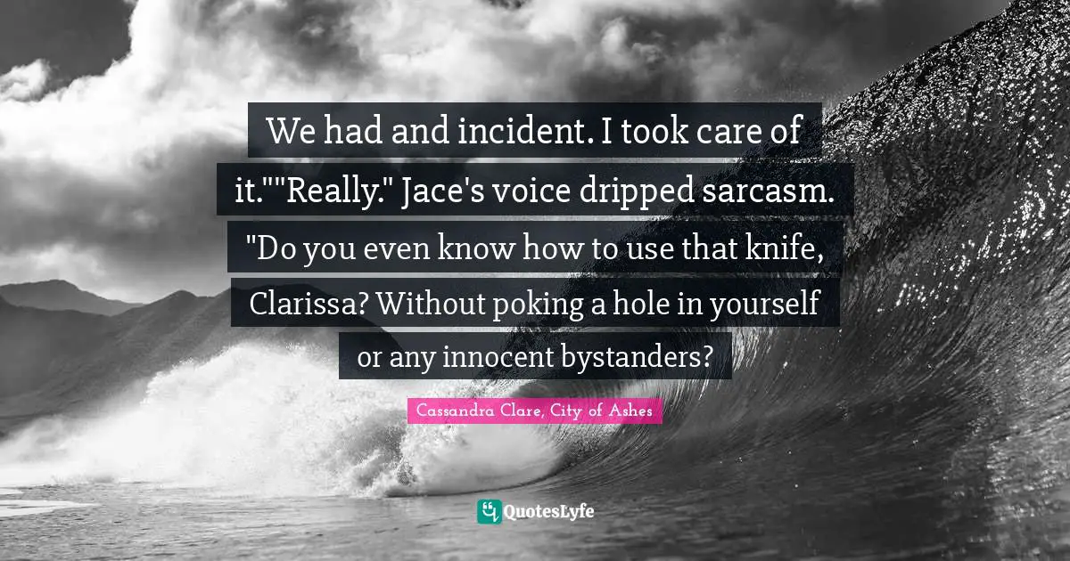We had and incident. I took care of it.""Really." Jace's voice dripped sarcasm. "Do you even know how to use that knife, Clarissa? Without poking a hole in yourself or any innocent bystanders?