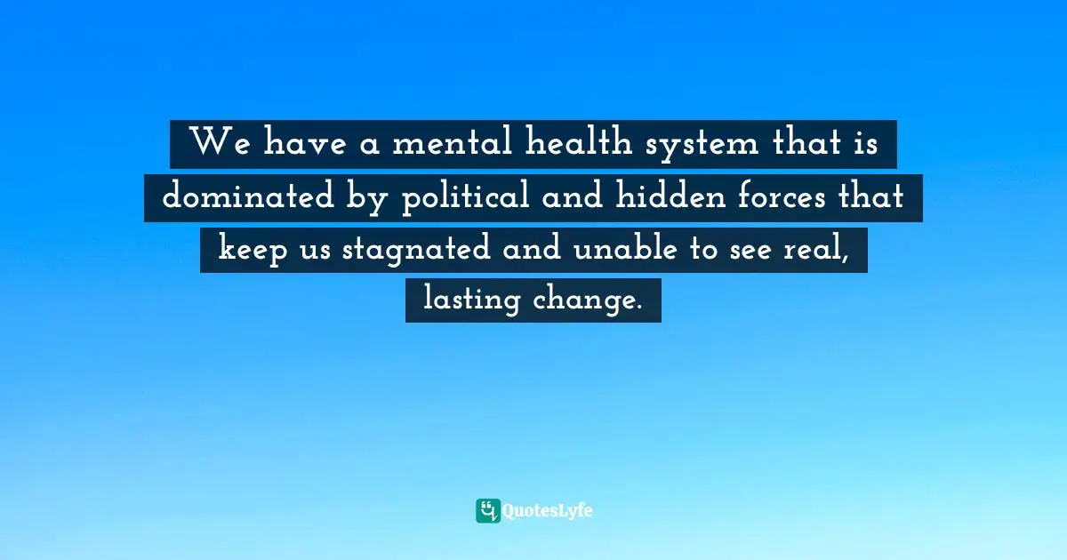 Health System Quotes: "We have a mental health system that is dominated by political and hidden forces that keep us stagnated and unable to see real, lasting change."