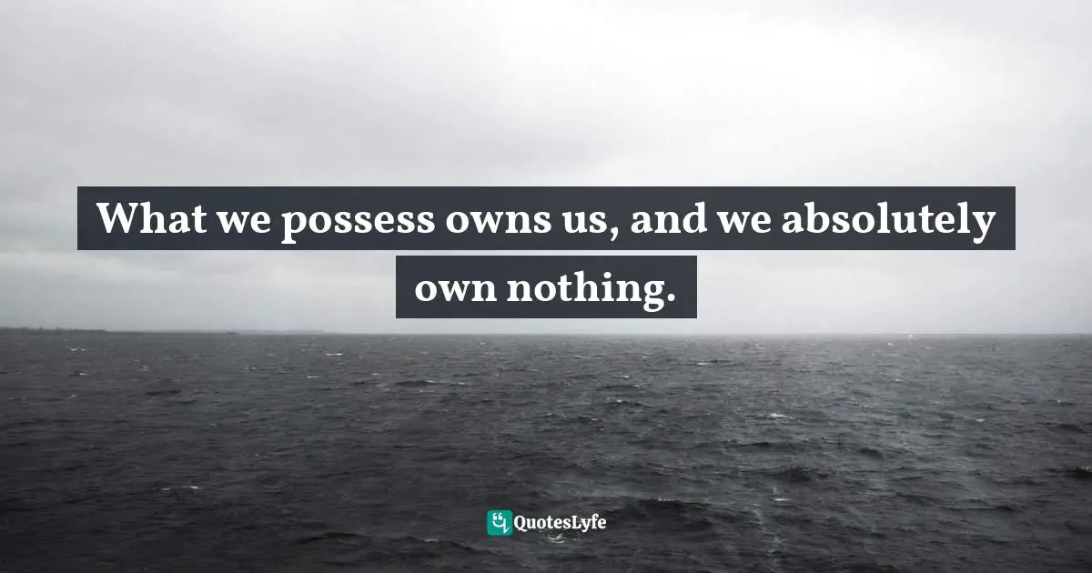 What we possess owns us, and we absolutely own nothing.