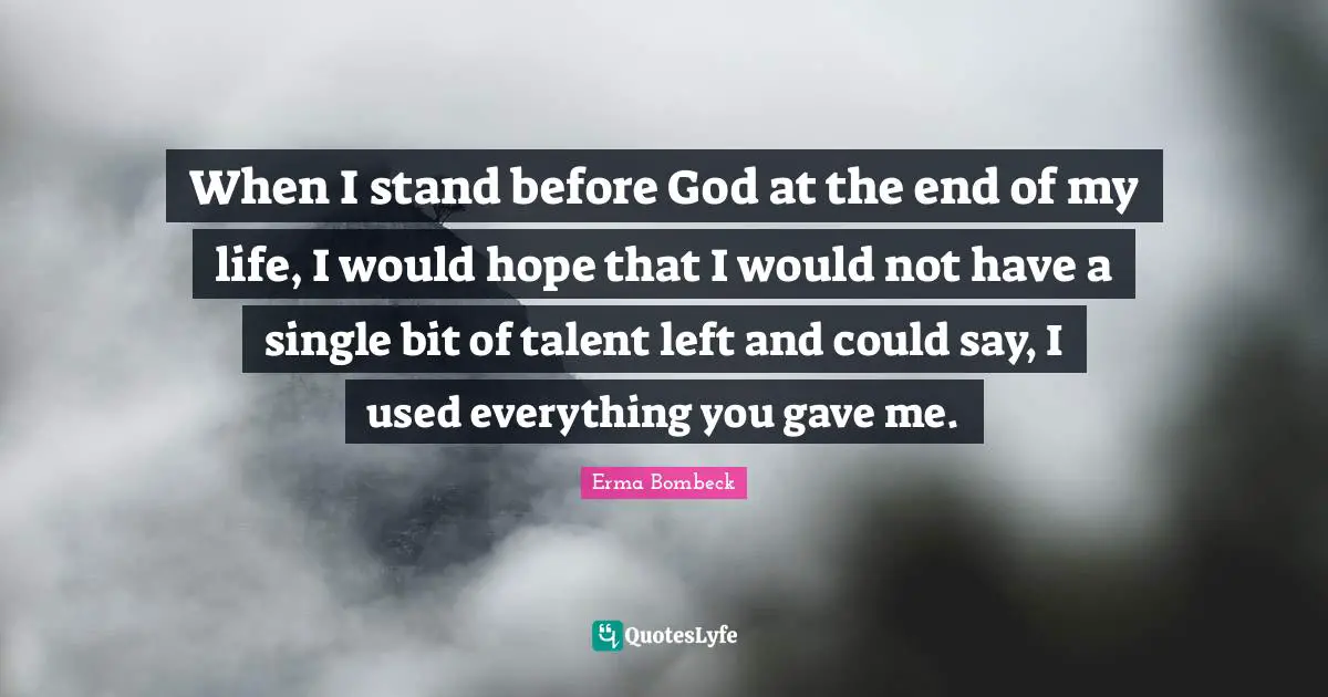 When I stand before God at the end of my life, I would hope that I would not have a single bit of talent left and could say, I used everything you gave me.