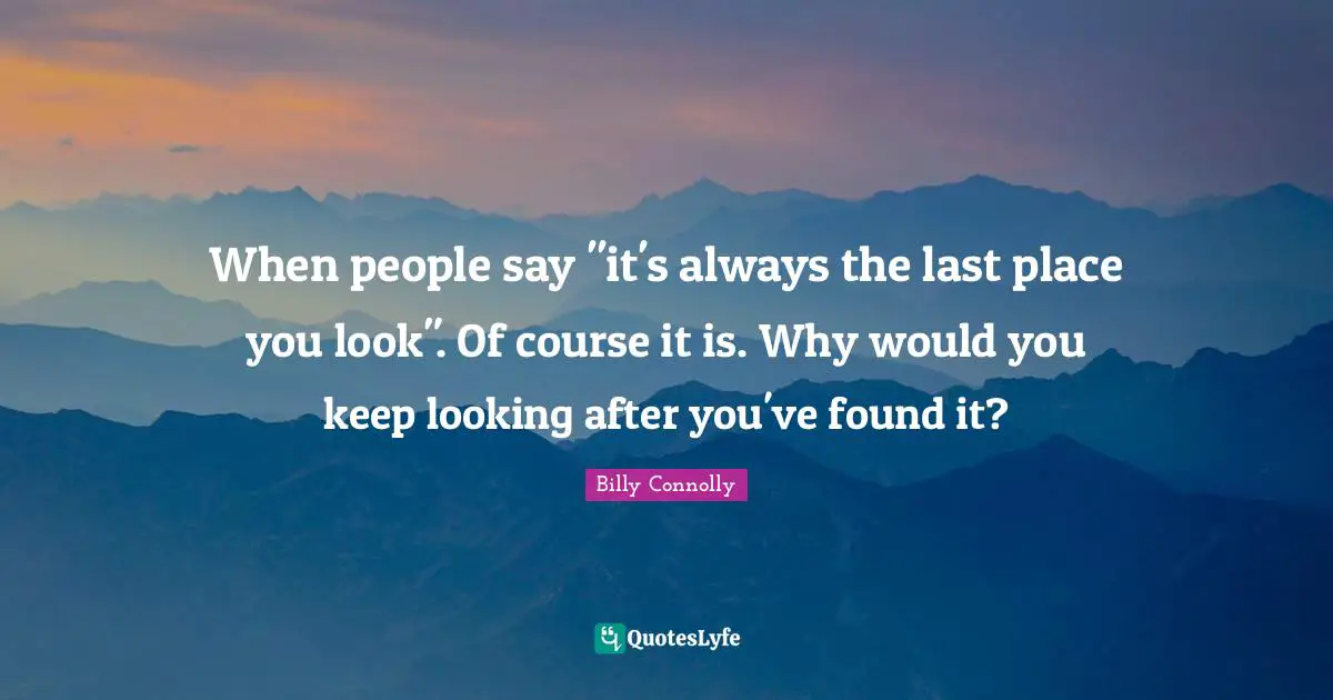 When people say "it's always the last place you look". Of course it is. Why would you keep looking after you've found it?