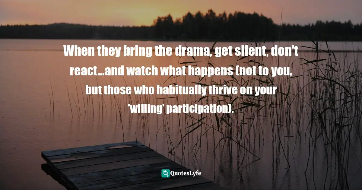 When they bring the drama, get silent, don't react...and watch what happens (not to you, but those who habitually thrive on your 'willing' participation).
