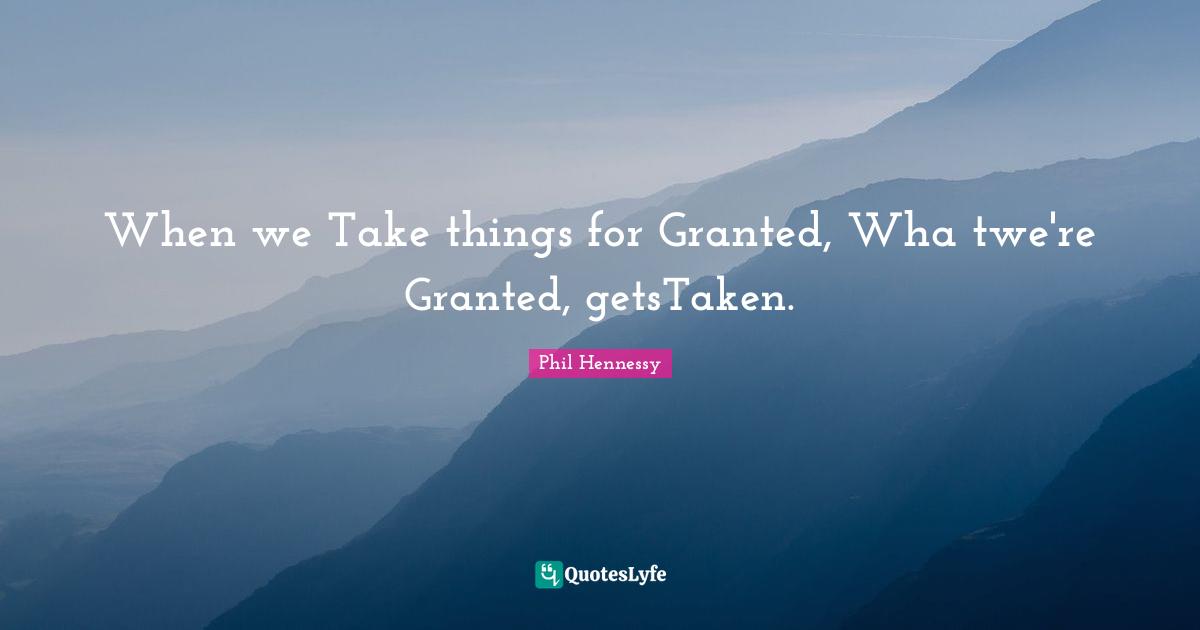 When we Take things for Granted, Wha twe're Granted, getsTaken.