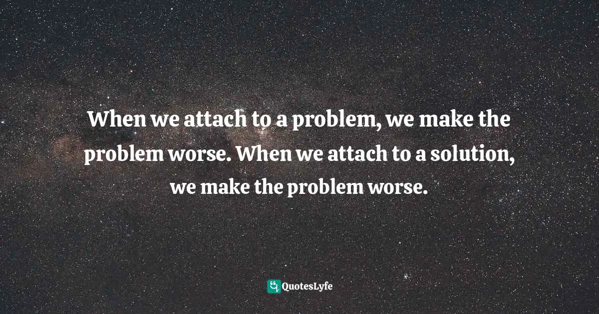 When we attach to a problem, we make the problem worse. When we attach to a solution, we make the problem worse.
