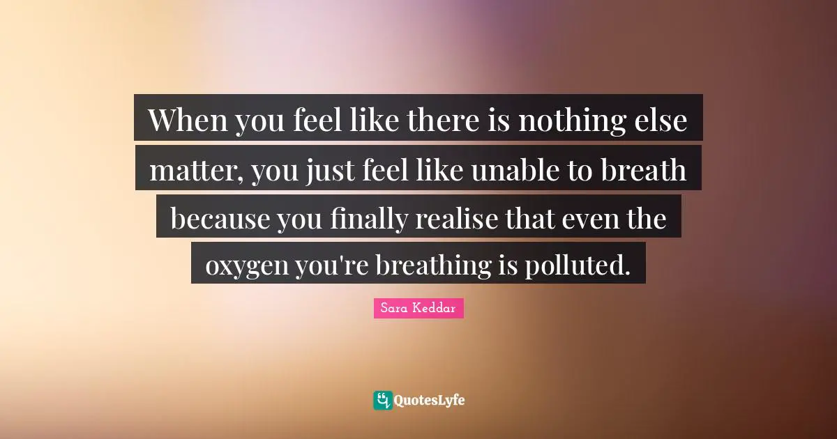When you feel like there is nothing else matter, you just feel like unable to breath because you finally realise that even the oxygen you're breathing is polluted.