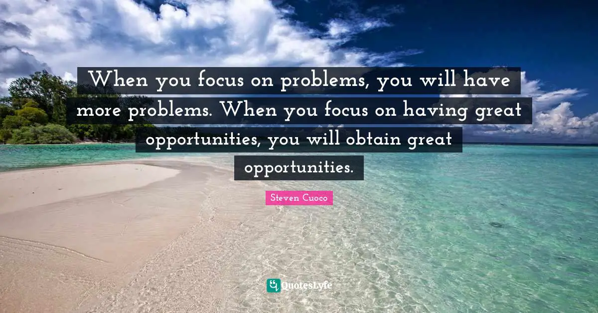 When you focus on problems, you will have more problems. When you focus on having great opportunities, you will obtain great opportunities.