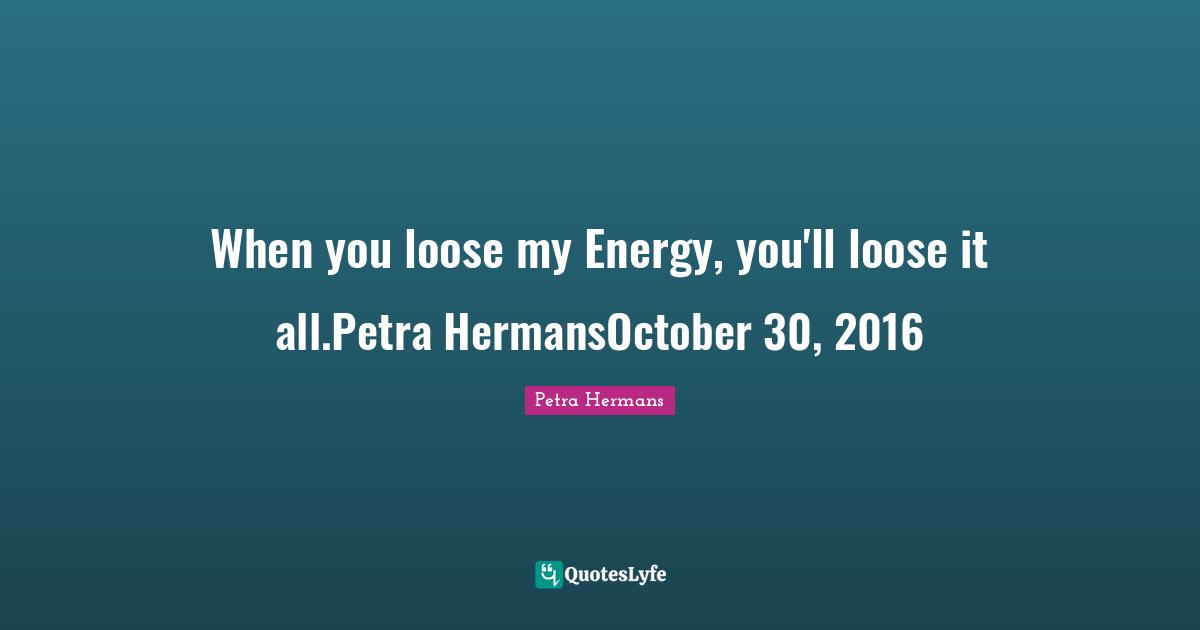 When you loose my Energy, you'll loose it all.Petra HermansOctober 30, 2016