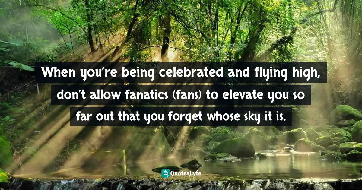 When you’re being celebrated and flying high, don’t allow fanatics (fans) to elevate you so far out that you forget whose sky it is.