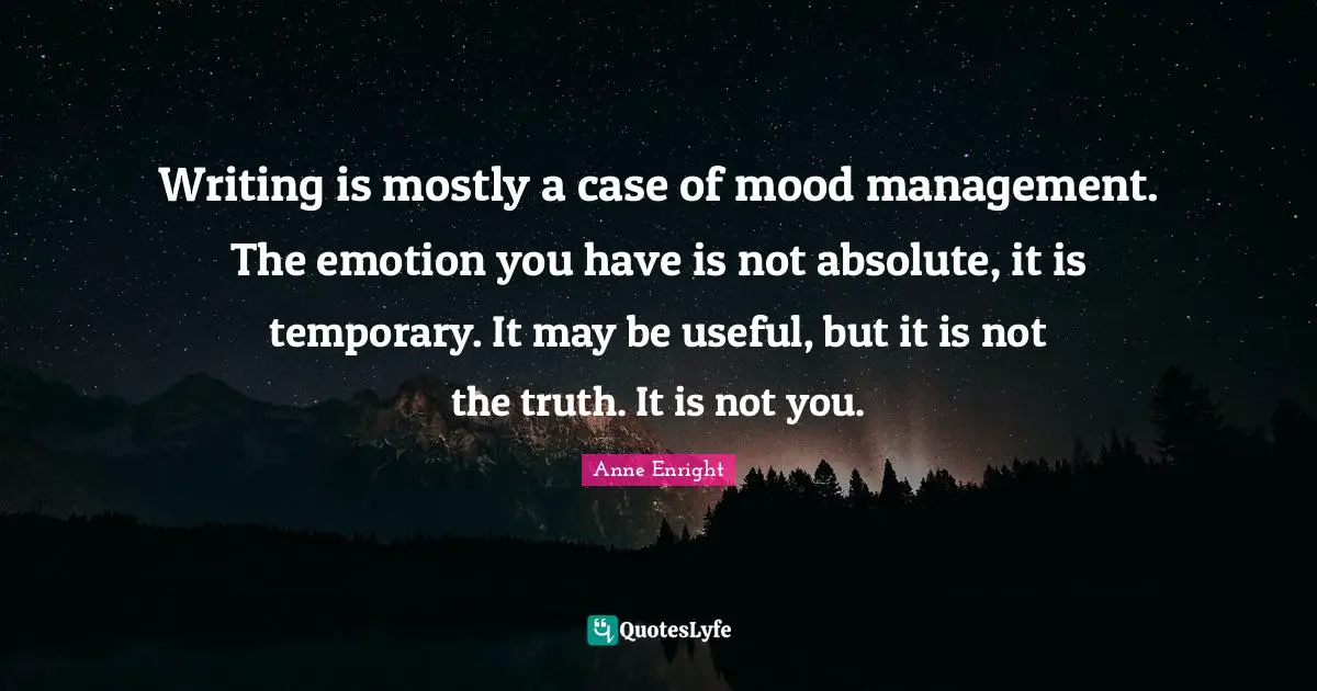 Writing is mostly a case of mood management. The emotion you have is not absolute, it is temporary. It may be useful, but it is not the truth. It is not you.