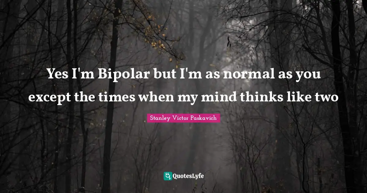 Yes I'm Bipolar but I'm as normal as you except the times when my mind thinks like two