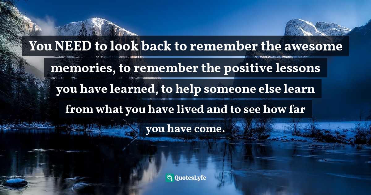 You NEED to look back to remember the awesome memories, to remember the positive lessons you have learned, to help someone else learn from what you have lived and to see how far you have come.