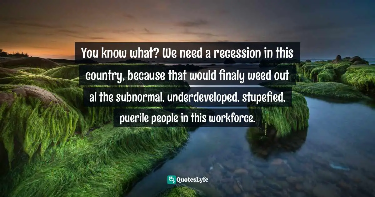 You know what? We need a recession in this country, because that would finaly weed out al the subnormal, underdeveloped, stupefied, puerile people in this workforce.