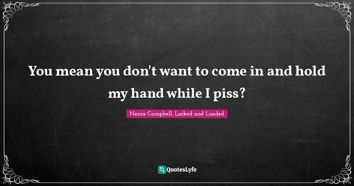 You mean you don't want to come in and hold my hand while I piss?