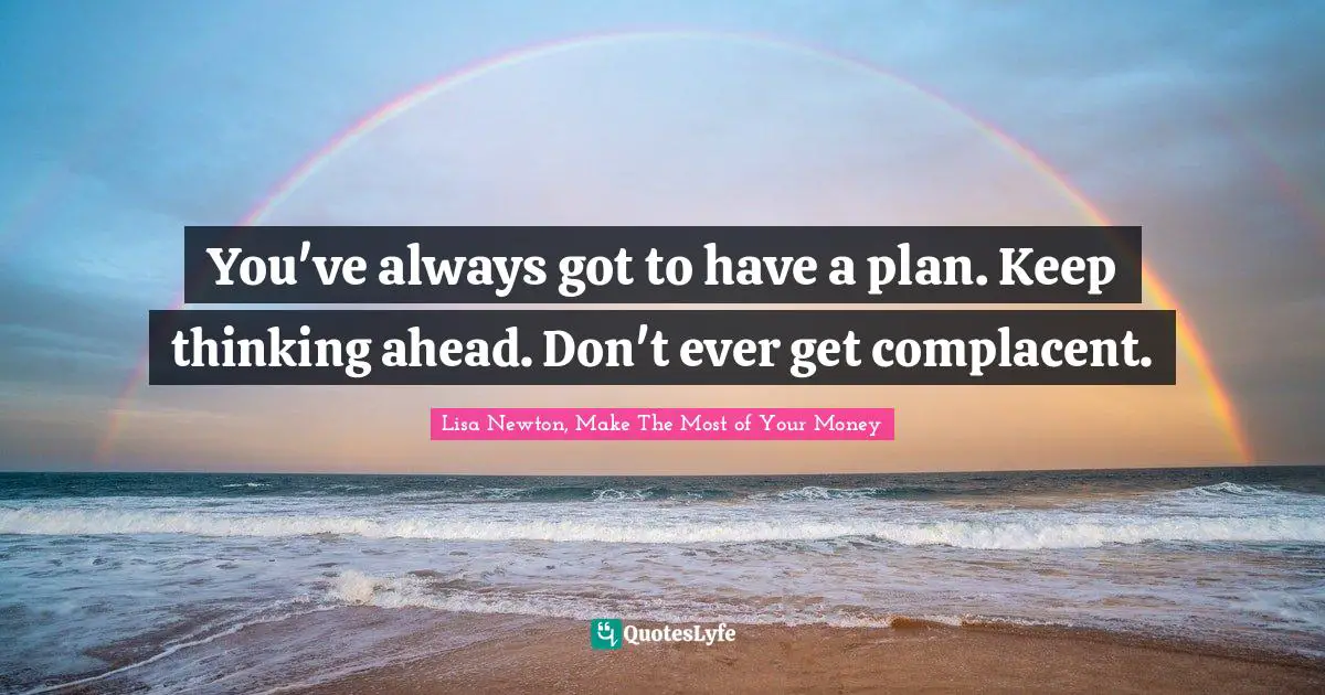 You've always got to have a plan. Keep thinking ahead. Don't ever get complacent.