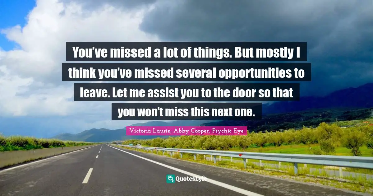 You’ve missed a lot of things. But mostly I think you’ve missed several opportunities to leave. Let me assist you to the door so that you won’t miss this next one.