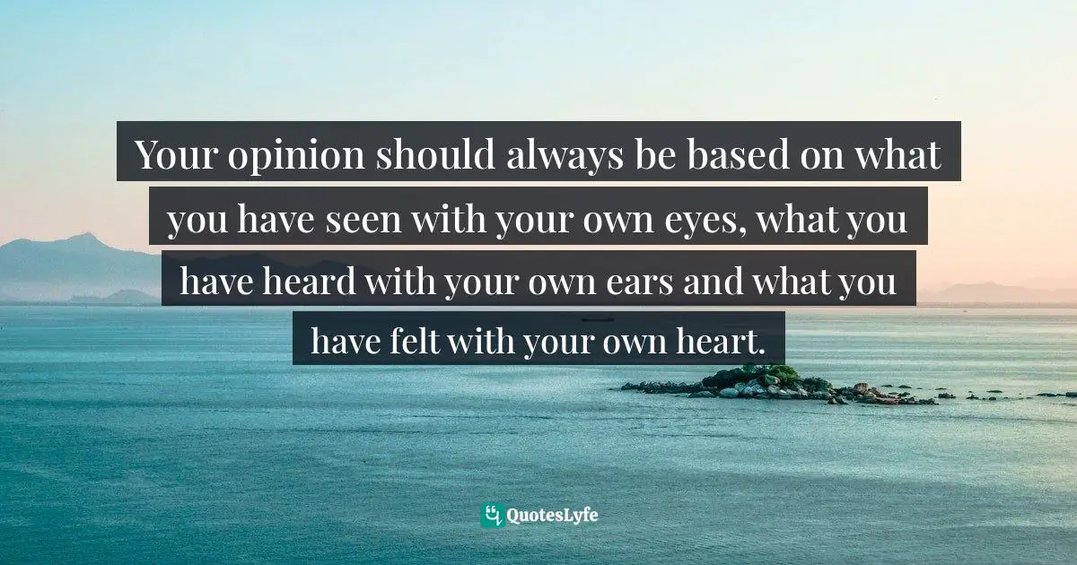 Your opinion should always be based on what you have seen with your own eyes, what you have heard with your own ears and what you have felt with your own heart.