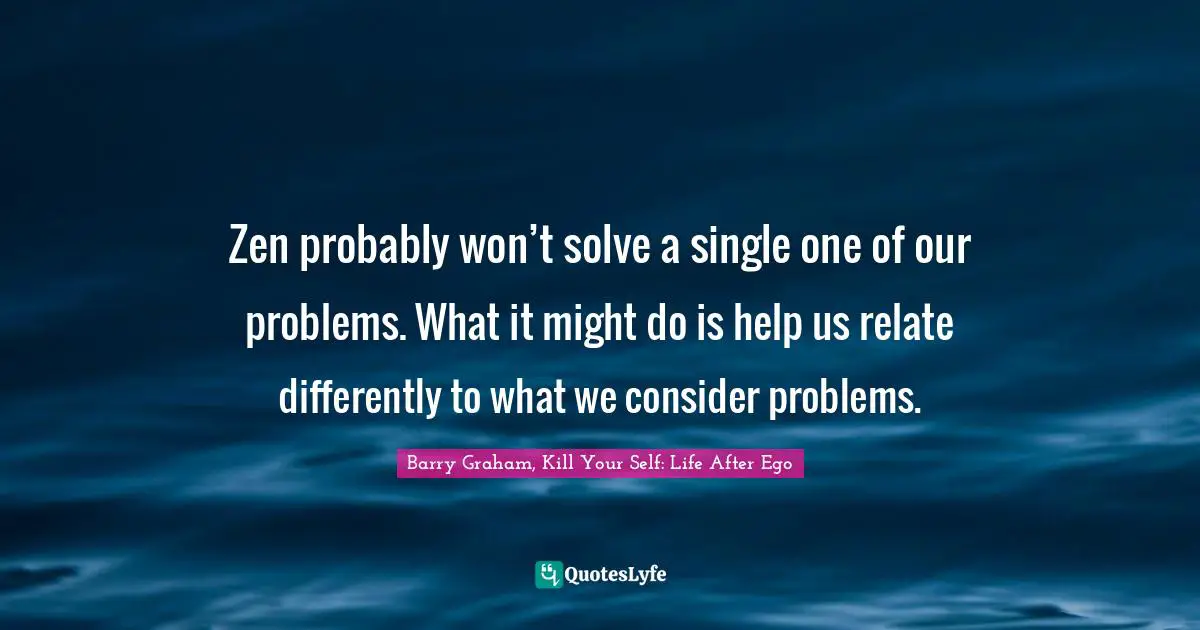 EGO Quotes: "Zen probably won’t solve a single one of our problems. What it might do is help us relate differently to what we consider problems."