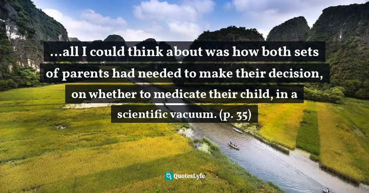 ...all I could think about was how both sets of parents had needed to make their decision, on whether to medicate their child, in a scientific vacuum. (p. 35)