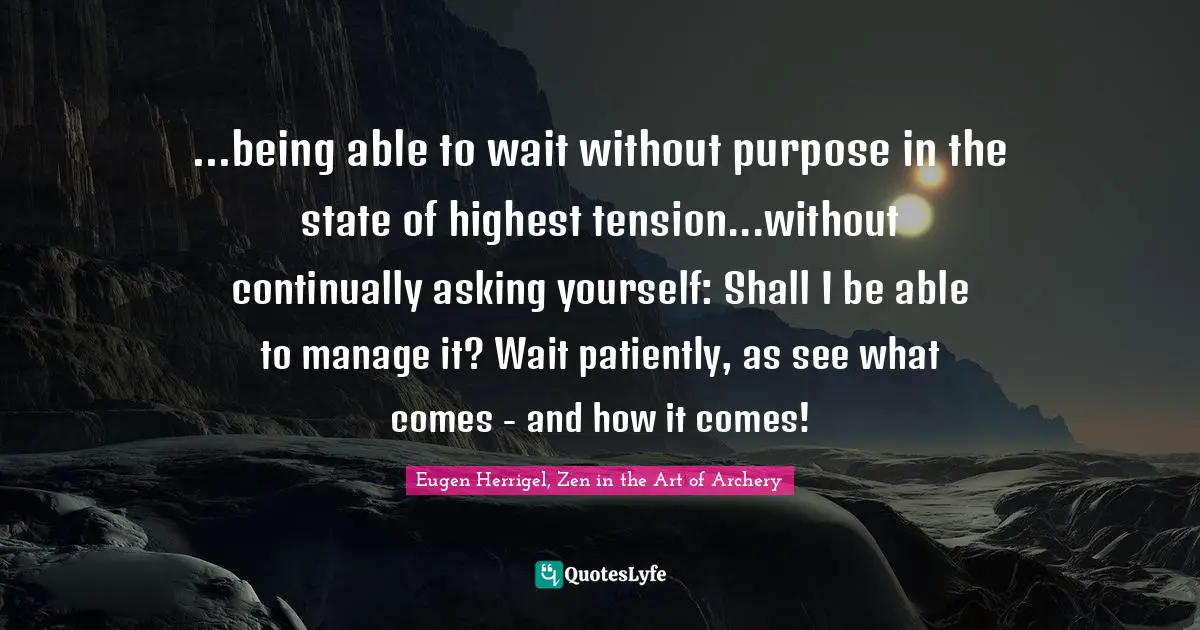 Eugen Herrigel, Zen in the Art of Archery Quotes: ...being able to wait without purpose in the state of highest tension...without continually asking yourself: Shall I be able to manage it? Wait patiently, as see what comes - and how it comes!