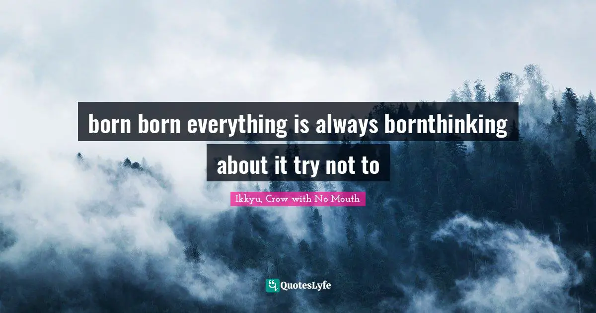 born born everything is always bornthinking about it try not to