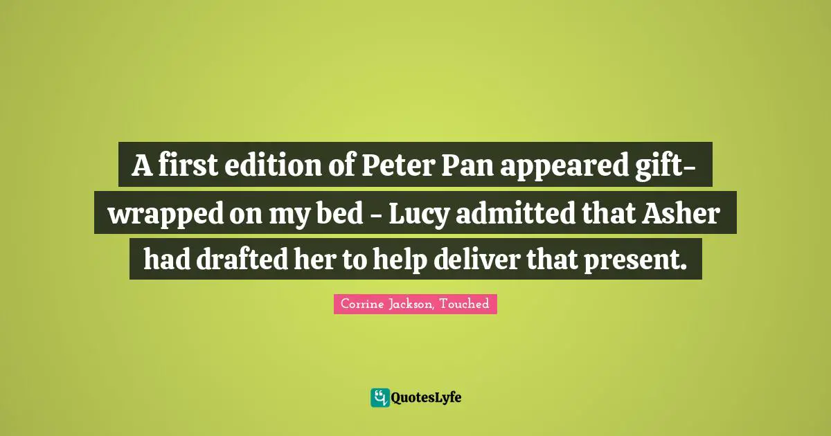A first edition of Peter Pan appeared gift-wrapped on my bed - Lucy admitted that Asher had drafted her to help deliver that present.