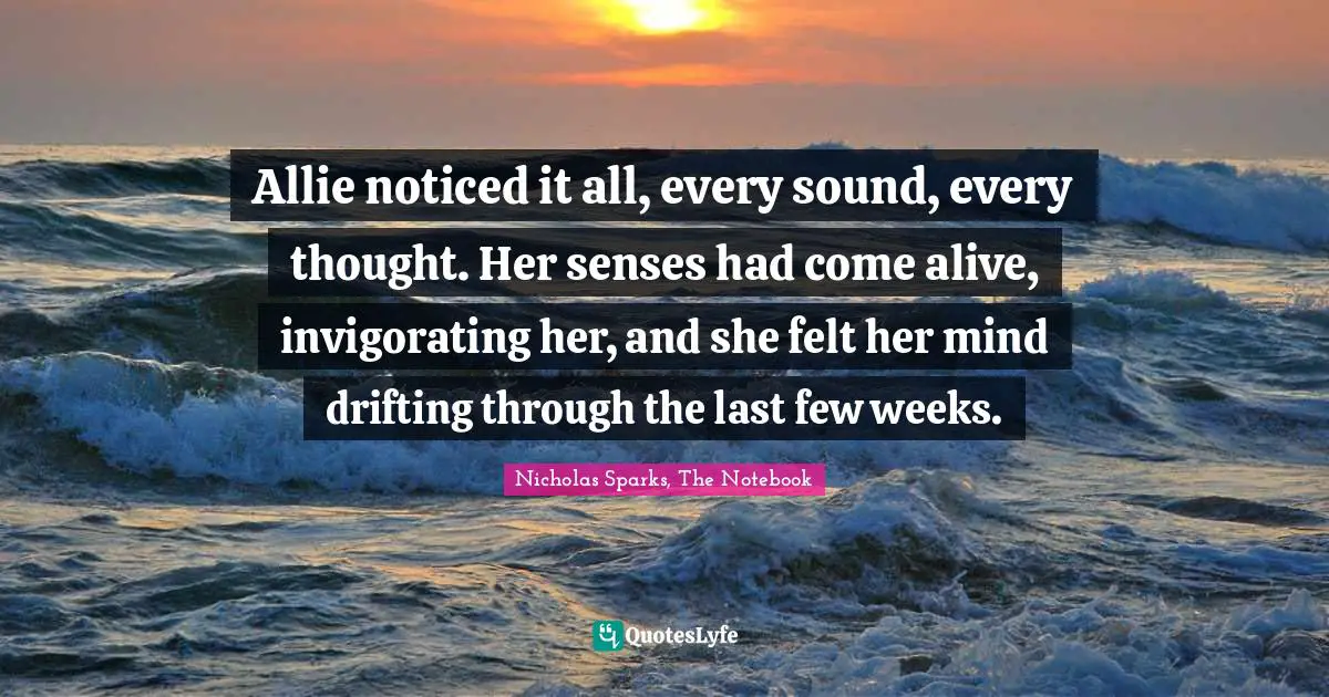 Romance Novels Quotes: "Allie noticed it all, every sound, every thought. Her senses had come alive, invigorating her, and she felt her mind drifting through the last few weeks."