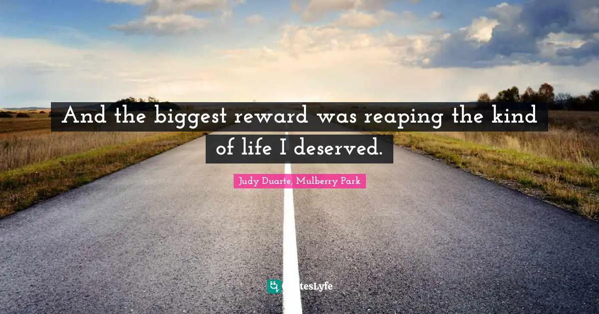 And the biggest reward was reaping the kind of life I deserved.