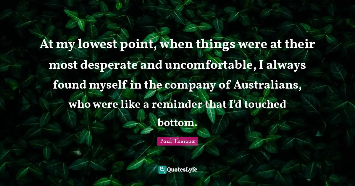 At my lowest point, when things were at their most desperate and uncomfortable, I always found myself in the company of Australians, who were like a reminder that I'd touched bottom.