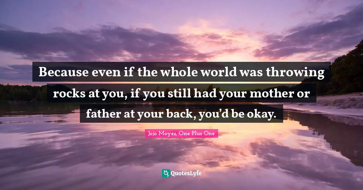 Because even if the whole world was throwing rocks at you, if you still had your mother or father at your back, you’d be okay.