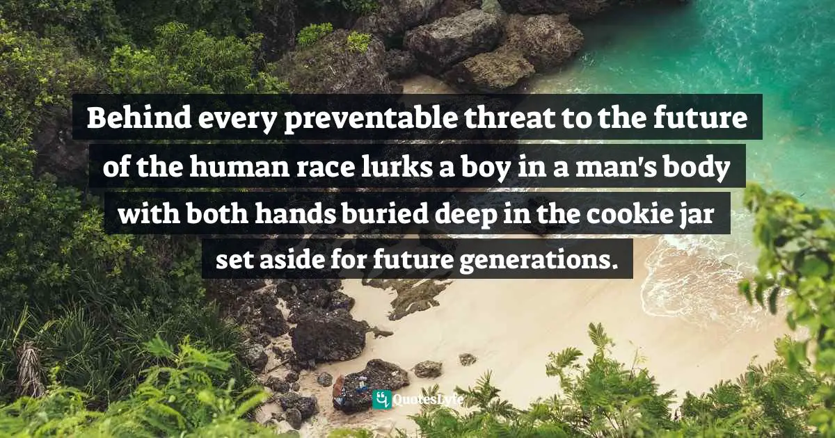 Behind every preventable threat to the future of the human race lurks a boy in a man's body with both hands buried deep in the cookie jar set aside for future generations.