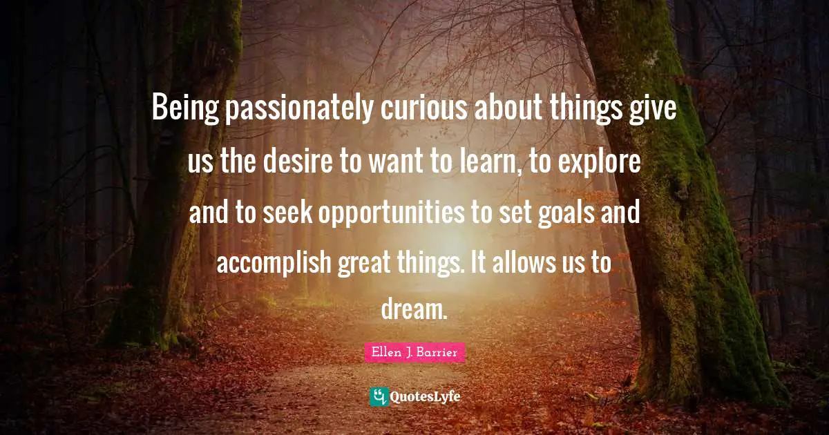 Being passionately curious about things give us the desire to want to learn, to explore and to seek opportunities to set goals and accomplish great things. It allows us to dream.