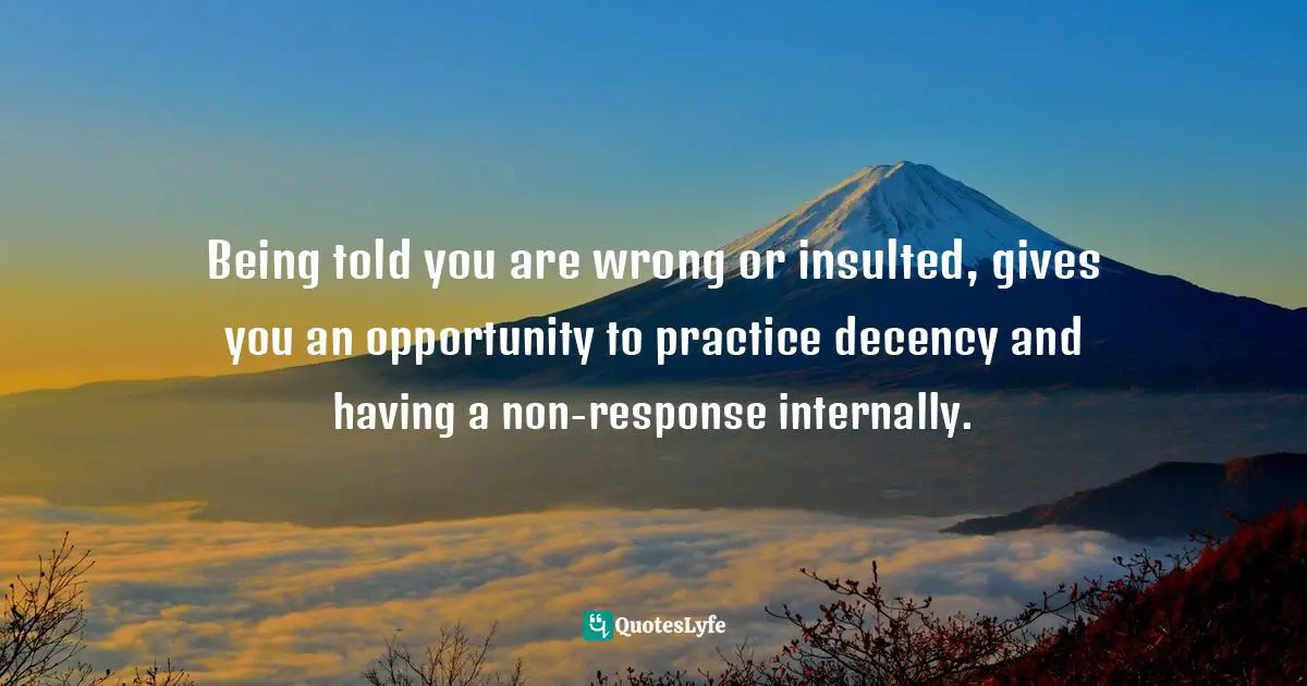 Being told you are wrong or insulted, gives you an opportunity to practice decency and having a non-response internally.