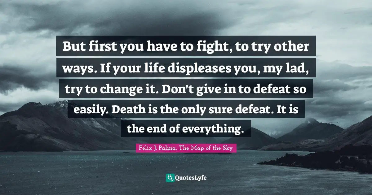 Félix J. Palma, The Map Of The Sky Quotes: "But first you have to fight, to try other ways. If your life displeases you, my lad, try to change it. Don't give in to defeat so easily. Death is the only sure defeat. It is the end of everything."