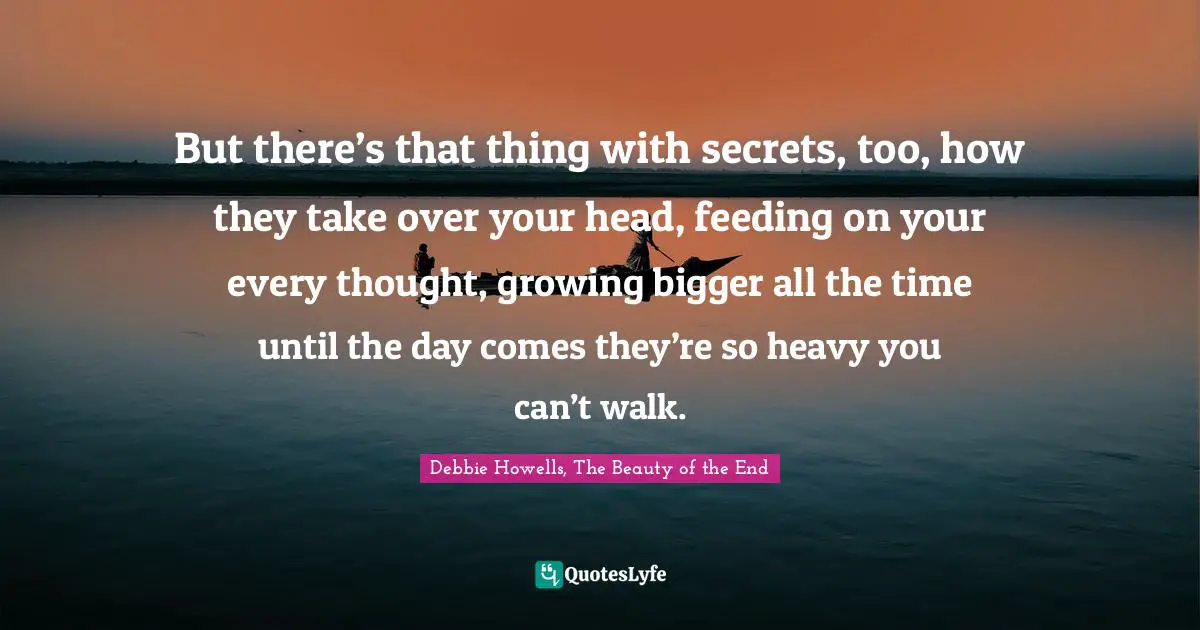 But there’s that thing with secrets, too, how they take over your head, feeding on your every thought, growing bigger all the time until the day comes they’re so heavy you can’t walk.
