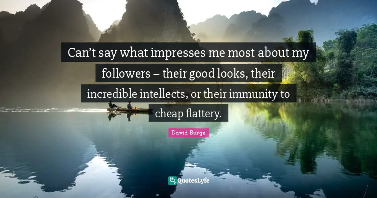 Can’t say what impresses me most about my followers – their good looks, their incredible intellects, or their immunity to cheap flattery.