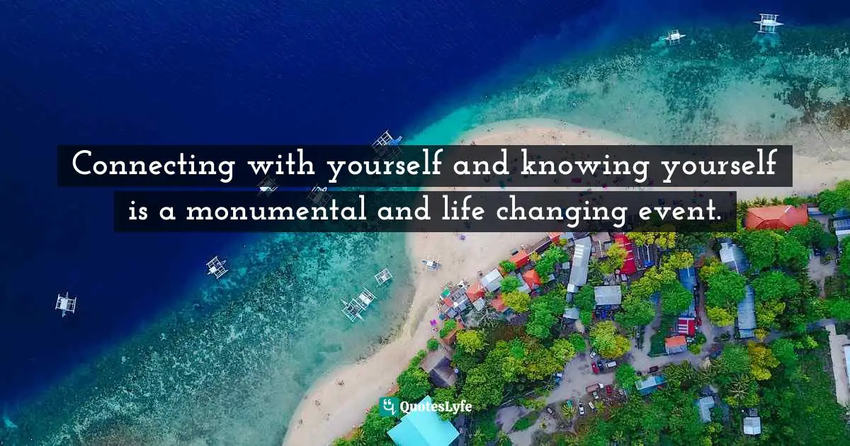 Connecting with yourself and knowing yourself is a monumental and life changing event.